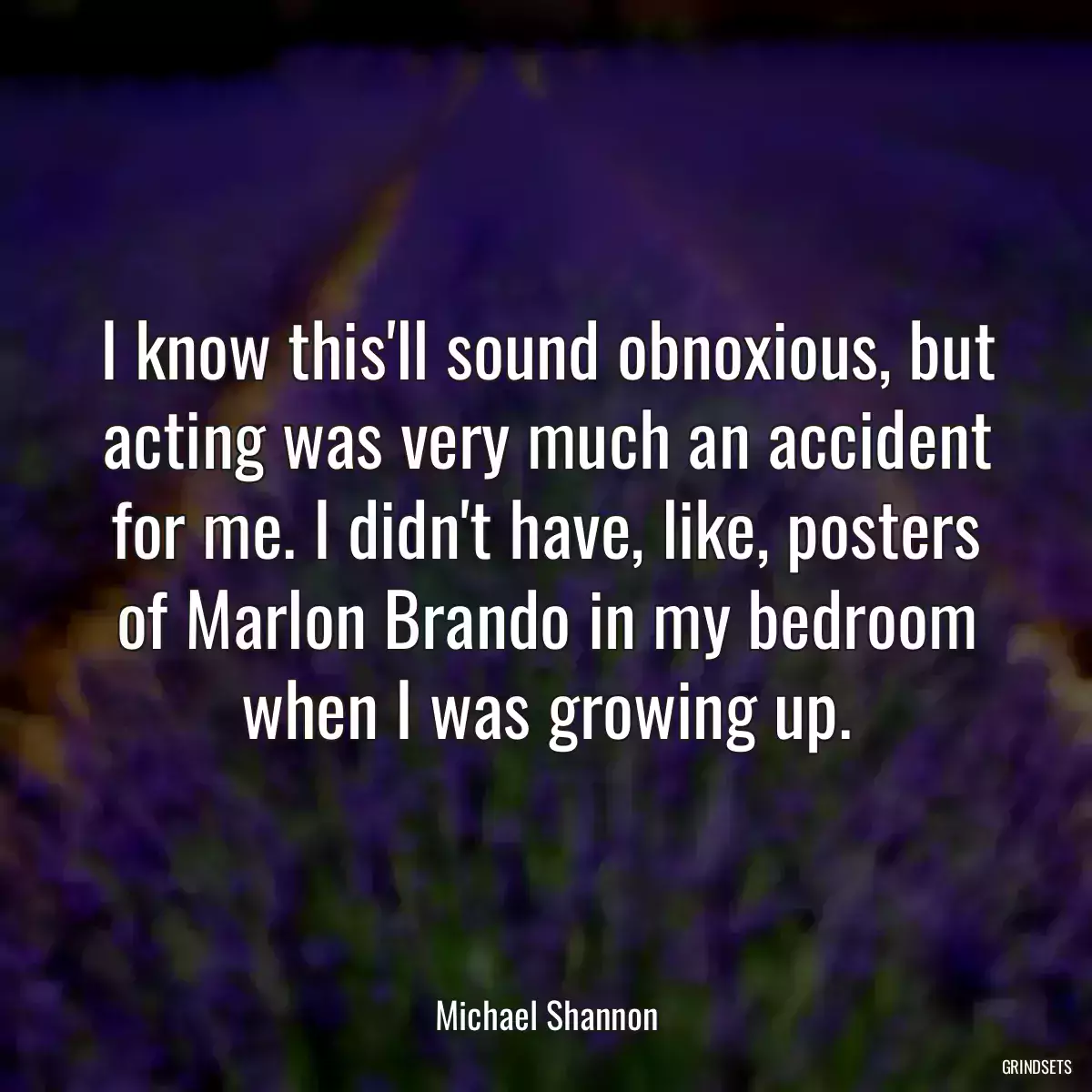 I know this\'ll sound obnoxious, but acting was very much an accident for me. I didn\'t have, like, posters of Marlon Brando in my bedroom when I was growing up.