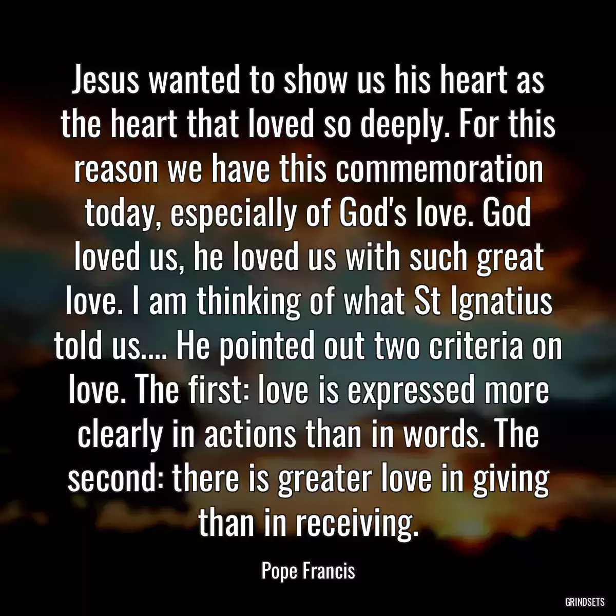 Jesus wanted to show us his heart as the heart that loved so deeply. For this reason we have this commemoration today, especially of God\'s love. God loved us, he loved us with such great love. I am thinking of what St Ignatius told us.... He pointed out two criteria on love. The first: love is expressed more clearly in actions than in words. The second: there is greater love in giving than in receiving.