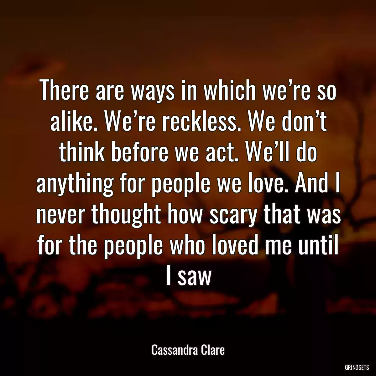 There are ways in which we’re so alike. We’re reckless. We don’t think before we act. We’ll do anything for people we love. And I never thought how scary that was for the people who loved me until I saw