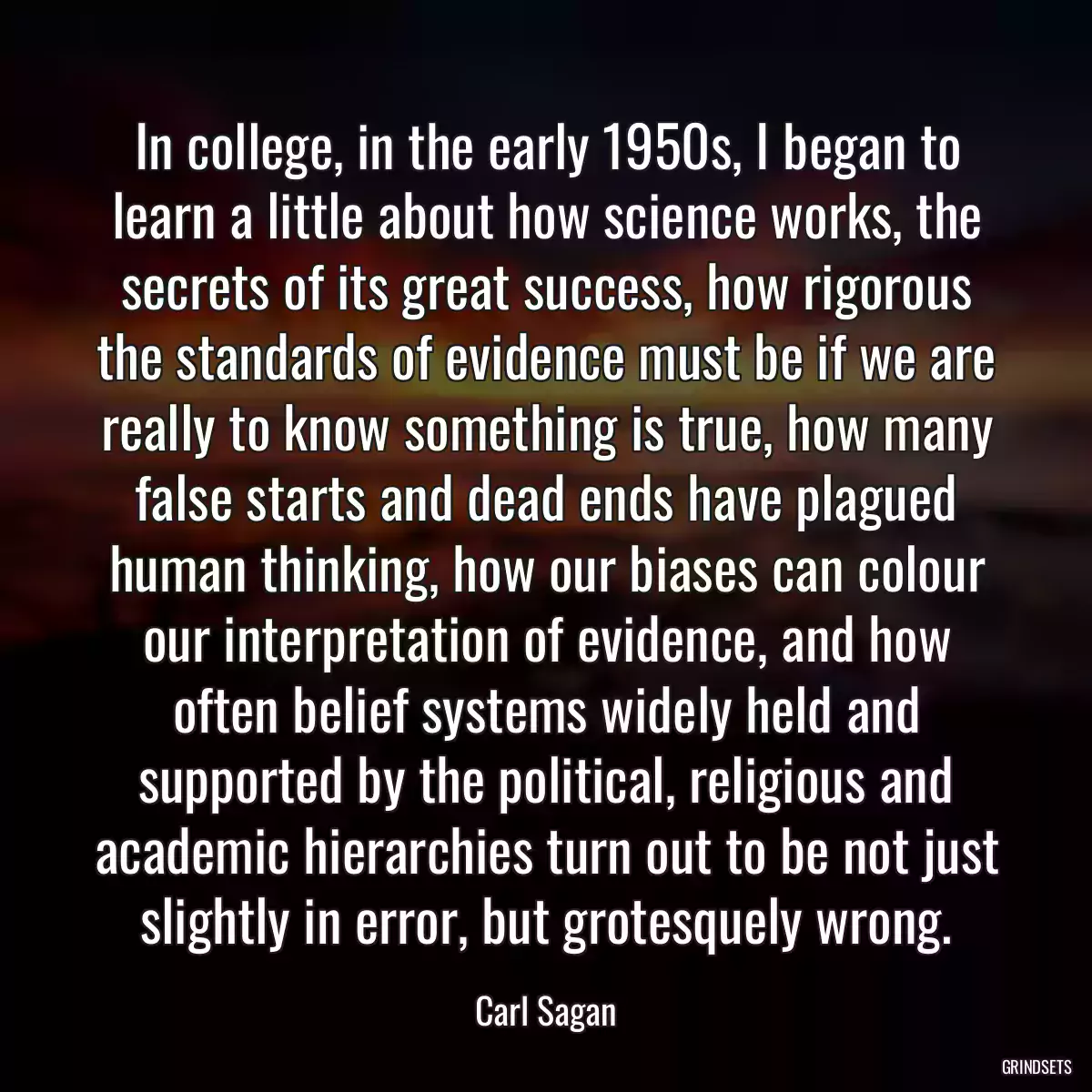 In college, in the early 1950s, I began to learn a little about how science works, the secrets of its great success, how rigorous the standards of evidence must be if we are really to know something is true, how many false starts and dead ends have plagued human thinking, how our biases can colour our interpretation of evidence, and how often belief systems widely held and supported by the political, religious and academic hierarchies turn out to be not just slightly in error, but grotesquely wrong.