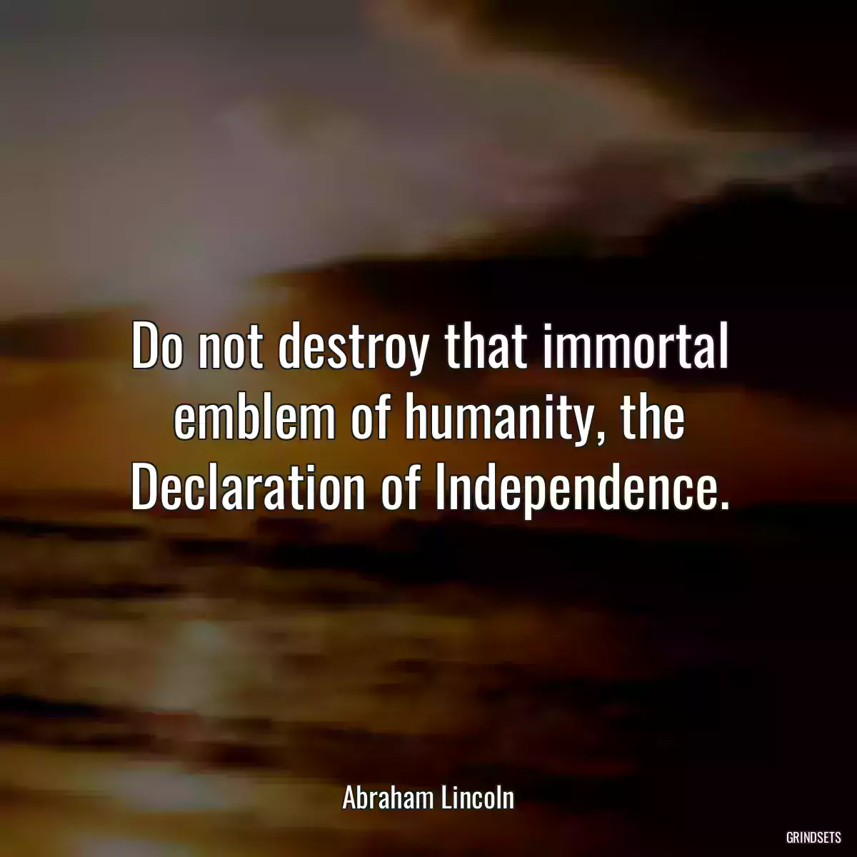 Do not destroy that immortal emblem of humanity, the Declaration of Independence.