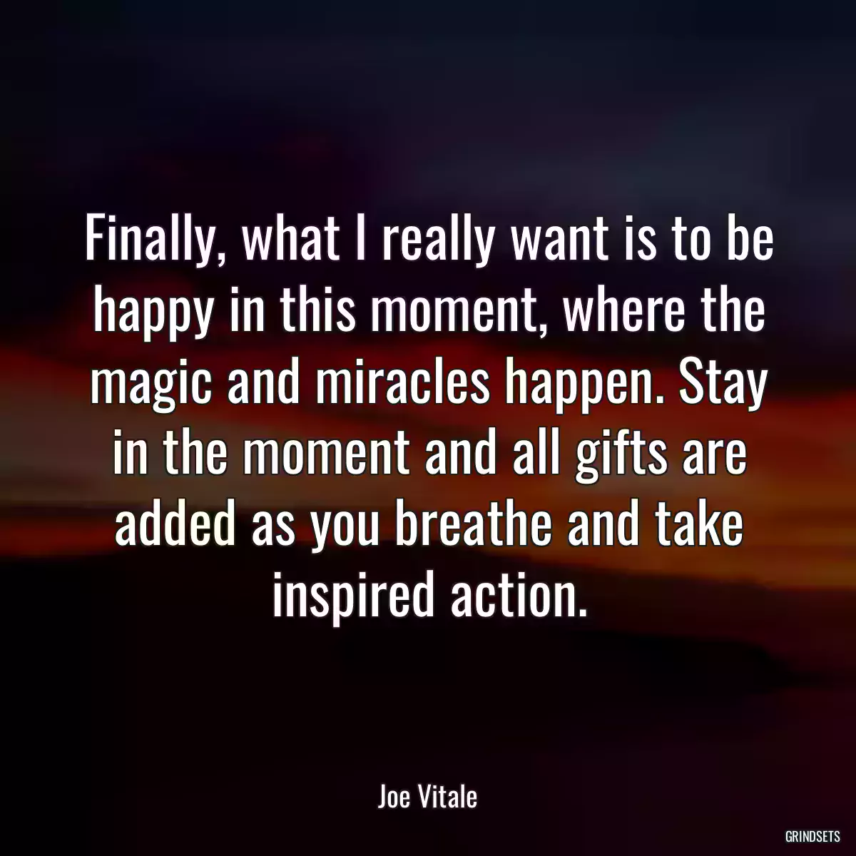 Finally, what I really want is to be happy in this moment, where the magic and miracles happen. Stay in the moment and all gifts are added as you breathe and take inspired action.