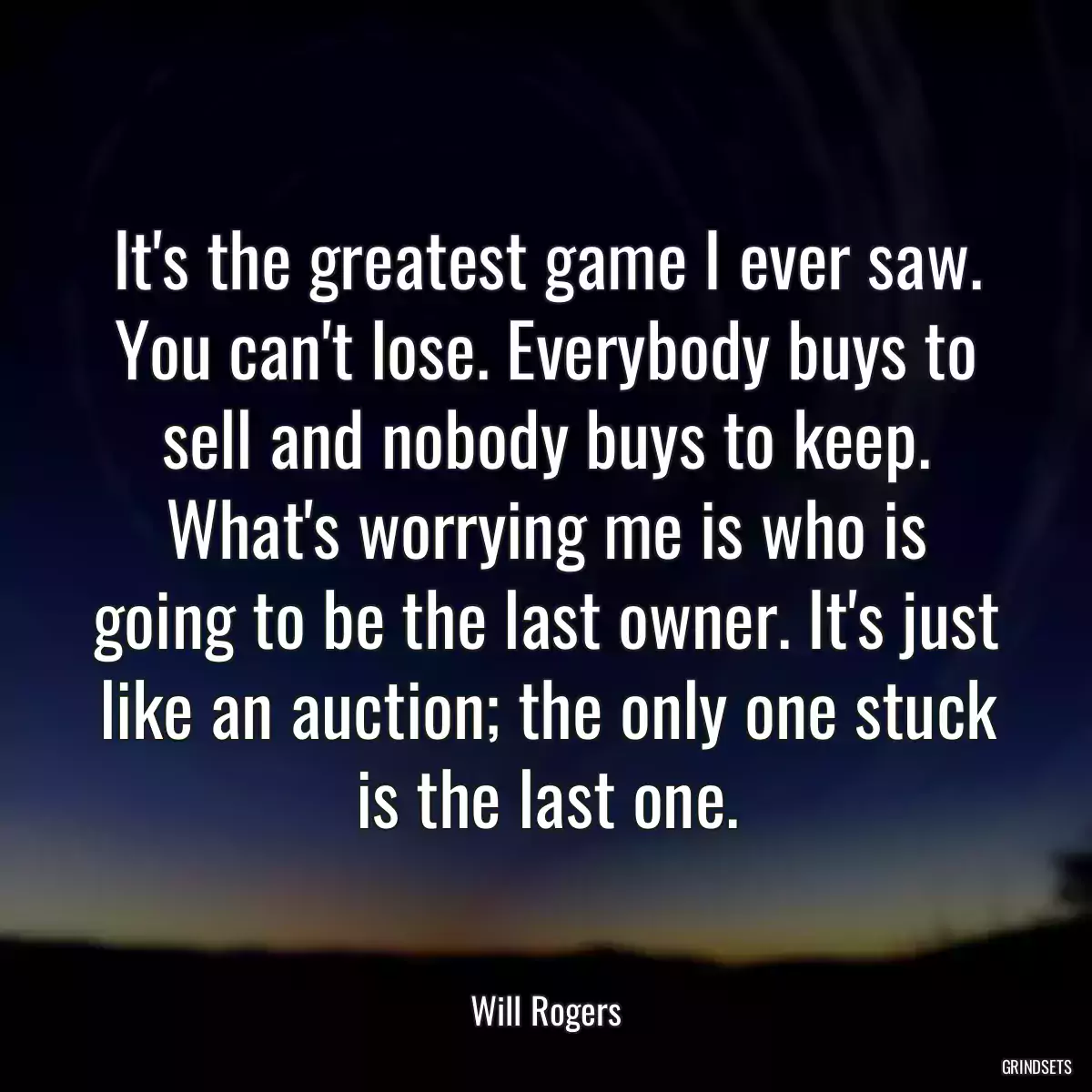 It\'s the greatest game I ever saw. You can\'t lose. Everybody buys to sell and nobody buys to keep. What\'s worrying me is who is going to be the last owner. It\'s just like an auction; the only one stuck is the last one.