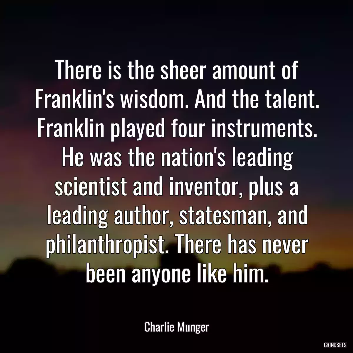 There is the sheer amount of Franklin\'s wisdom. And the talent. Franklin played four instruments. He was the nation\'s leading scientist and inventor, plus a leading author, statesman, and philanthropist. There has never been anyone like him.