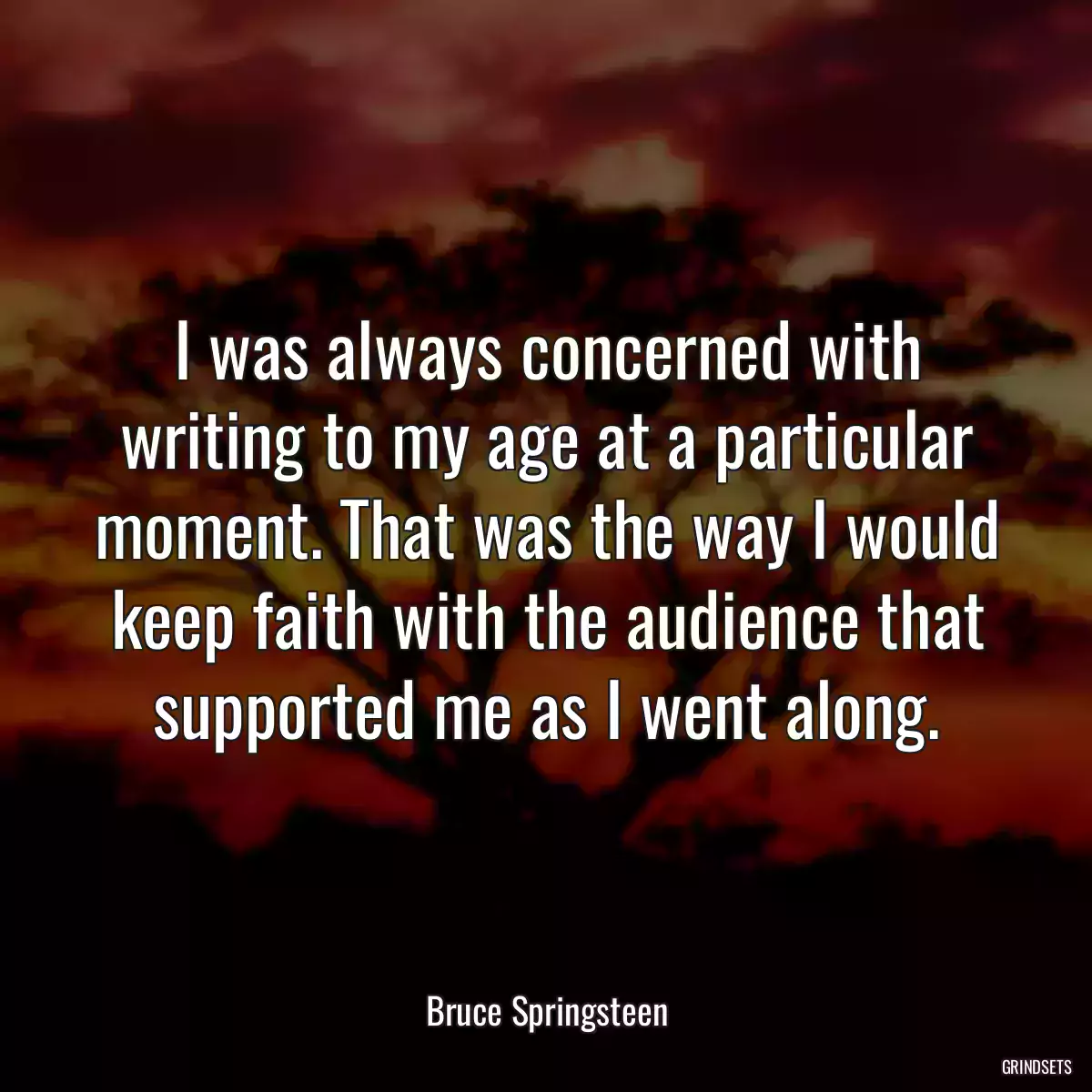 I was always concerned with writing to my age at a particular moment. That was the way I would keep faith with the audience that supported me as I went along.