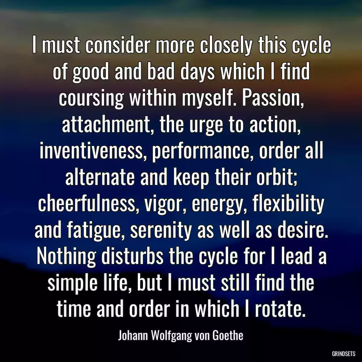 I must consider more closely this cycle of good and bad days which I find coursing within myself. Passion, attachment, the urge to action, inventiveness, performance, order all alternate and keep their orbit; cheerfulness, vigor, energy, flexibility and fatigue, serenity as well as desire. Nothing disturbs the cycle for I lead a simple life, but I must still find the time and order in which I rotate.