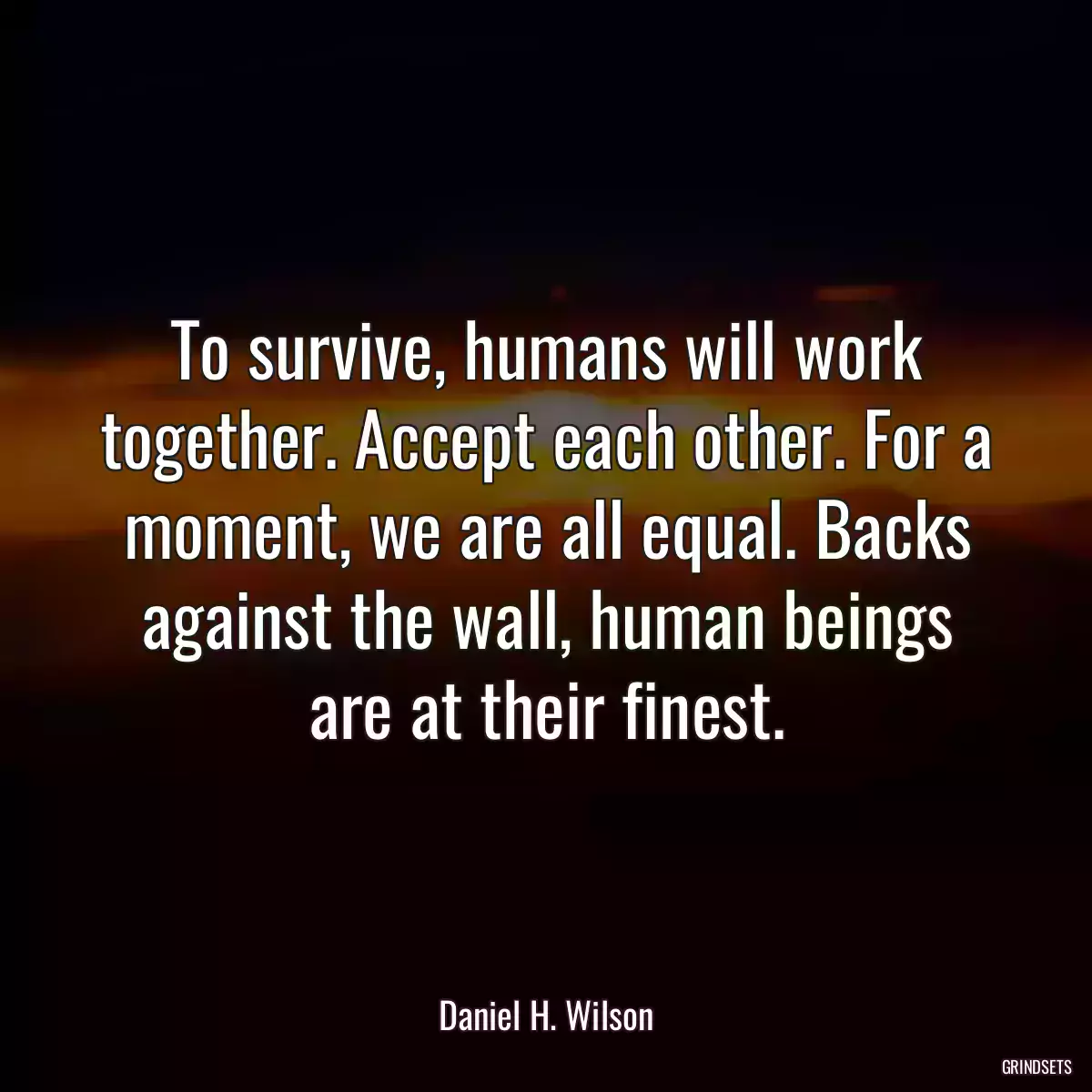 To survive, humans will work together. Accept each other. For a moment, we are all equal. Backs against the wall, human beings are at their finest.