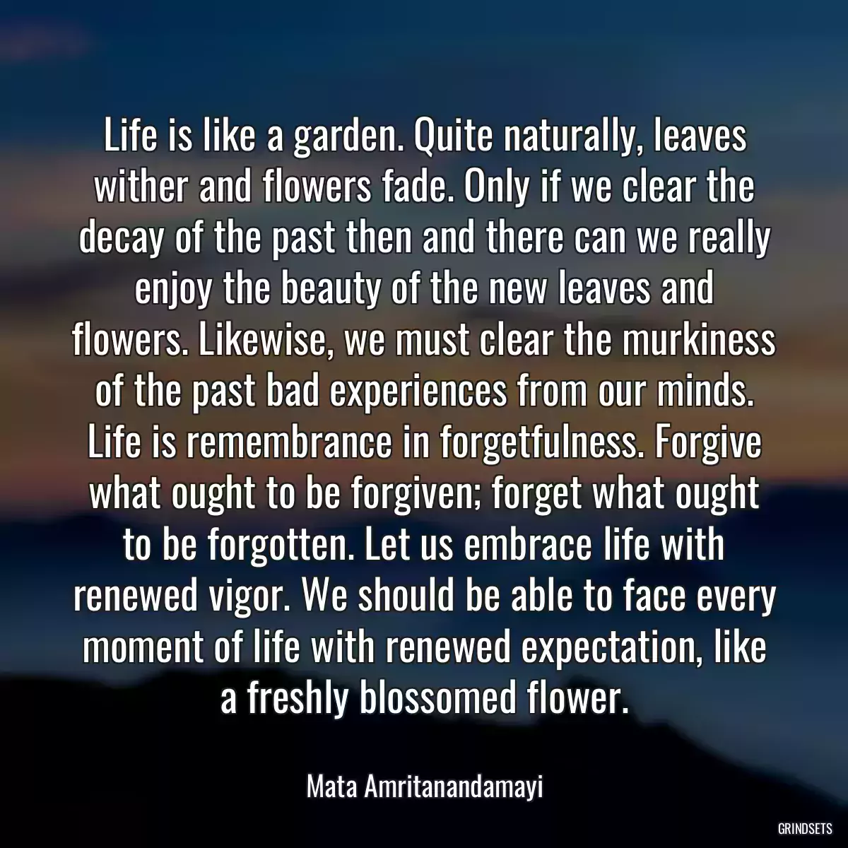 Life is like a garden. Quite naturally, leaves wither and flowers fade. Only if we clear the decay of the past then and there can we really enjoy the beauty of the new leaves and flowers. Likewise, we must clear the murkiness of the past bad experiences from our minds. Life is remembrance in forgetfulness. Forgive what ought to be forgiven; forget what ought to be forgotten. Let us embrace life with renewed vigor. We should be able to face every moment of life with renewed expectation, like a freshly blossomed flower.