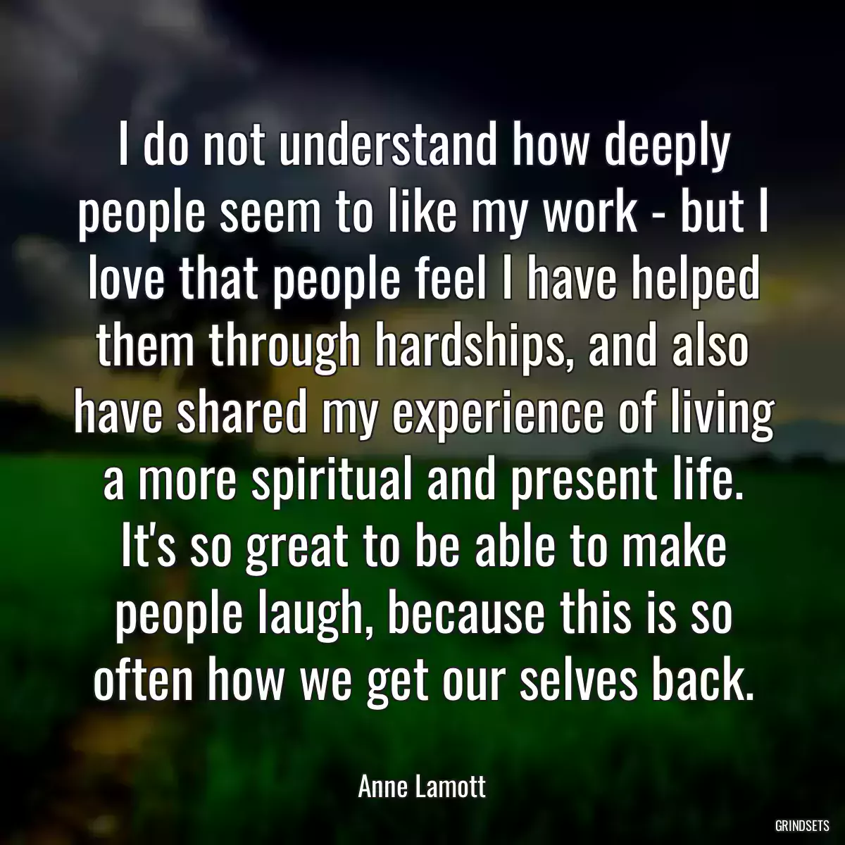 I do not understand how deeply people seem to like my work - but I love that people feel I have helped them through hardships, and also have shared my experience of living a more spiritual and present life. It\'s so great to be able to make people laugh, because this is so often how we get our selves back.