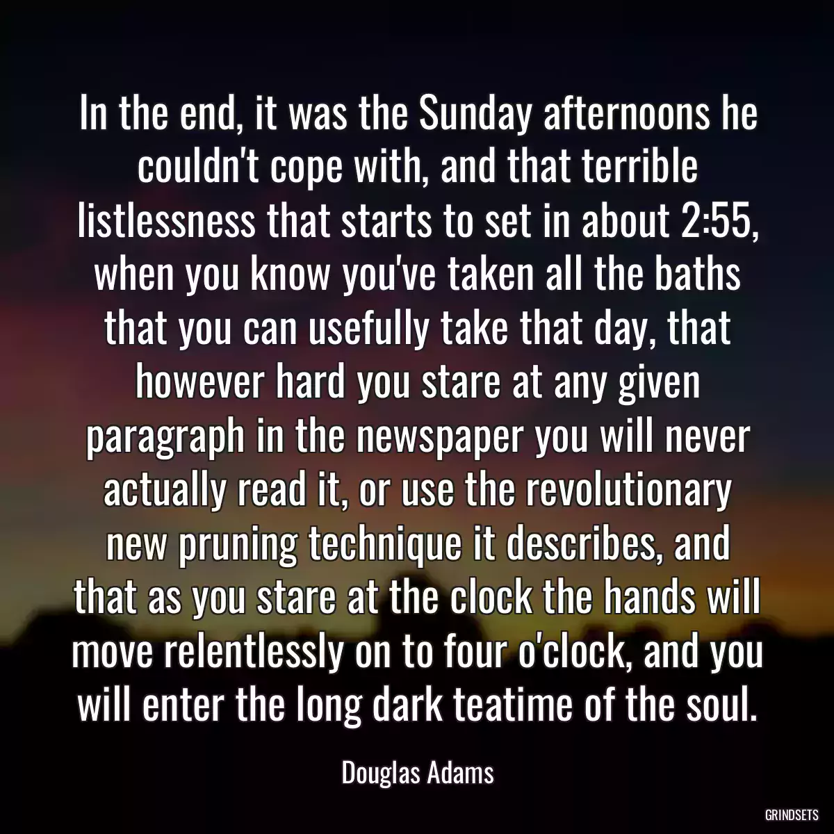 In the end, it was the Sunday afternoons he couldn\'t cope with, and that terrible listlessness that starts to set in about 2:55, when you know you\'ve taken all the baths that you can usefully take that day, that however hard you stare at any given paragraph in the newspaper you will never actually read it, or use the revolutionary new pruning technique it describes, and that as you stare at the clock the hands will move relentlessly on to four o\'clock, and you will enter the long dark teatime of the soul.