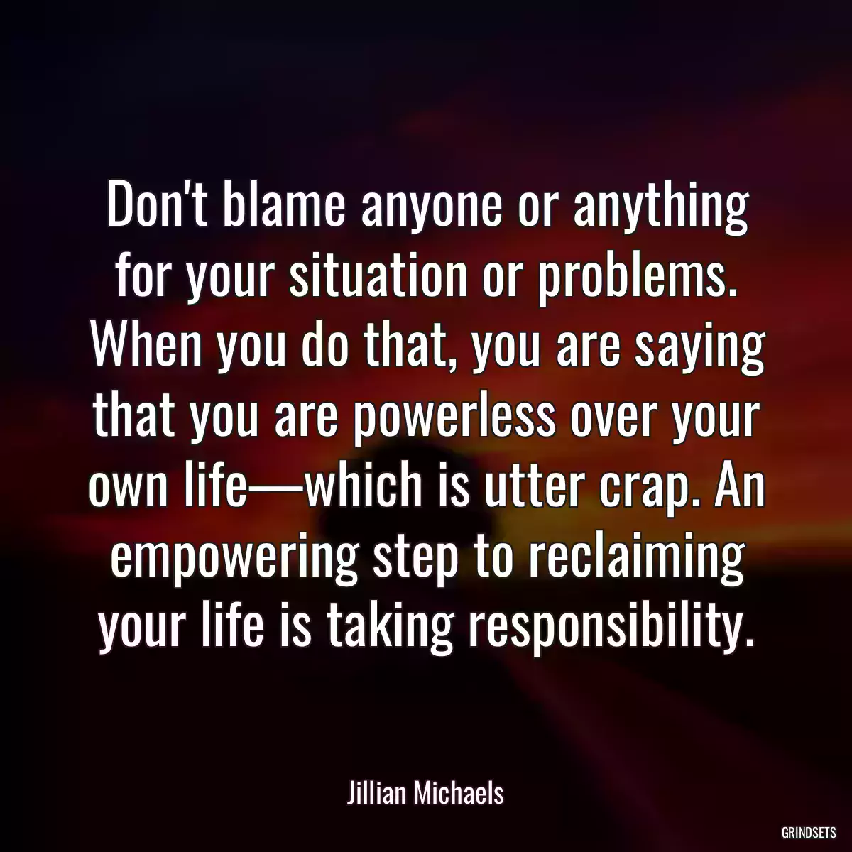 Don\'t blame anyone or anything for your situation or problems. When you do that, you are saying that you are powerless over your own life—which is utter crap. An empowering step to reclaiming your life is taking responsibility.