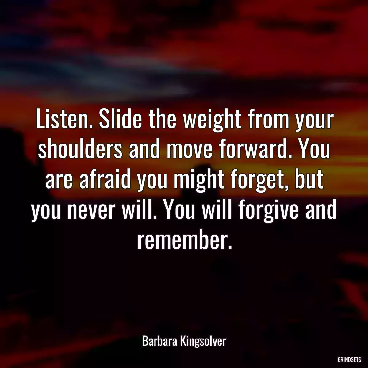 Listen. Slide the weight from your shoulders and move forward. You are afraid you might forget, but you never will. You will forgive and remember.