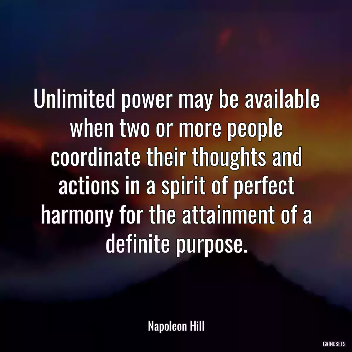 Unlimited power may be available when two or more people coordinate their thoughts and actions in a spirit of perfect harmony for the attainment of a definite purpose.