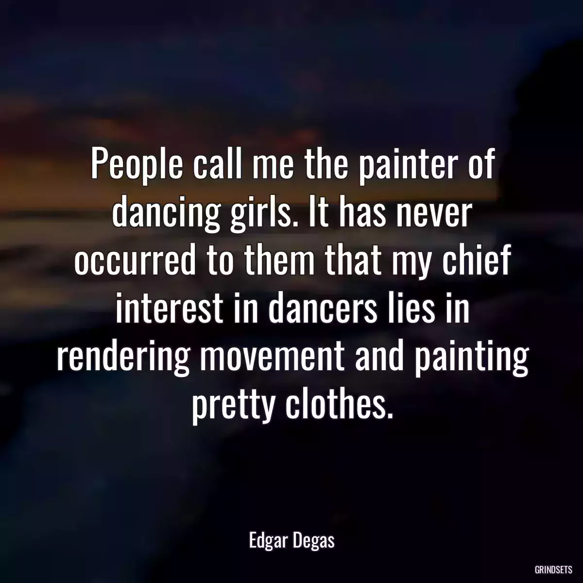 People call me the painter of dancing girls. It has never occurred to them that my chief interest in dancers lies in rendering movement and painting pretty clothes.