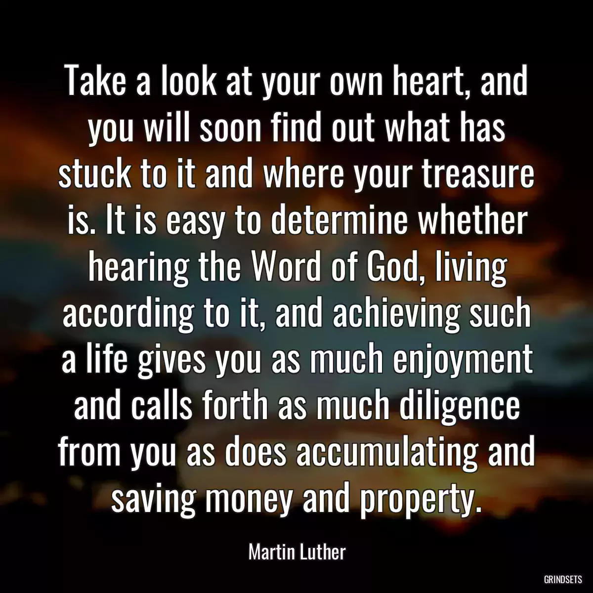 Take a look at your own heart, and you will soon find out what has stuck to it and where your treasure is. It is easy to determine whether hearing the Word of God, living according to it, and achieving such a life gives you as much enjoyment and calls forth as much diligence from you as does accumulating and saving money and property.