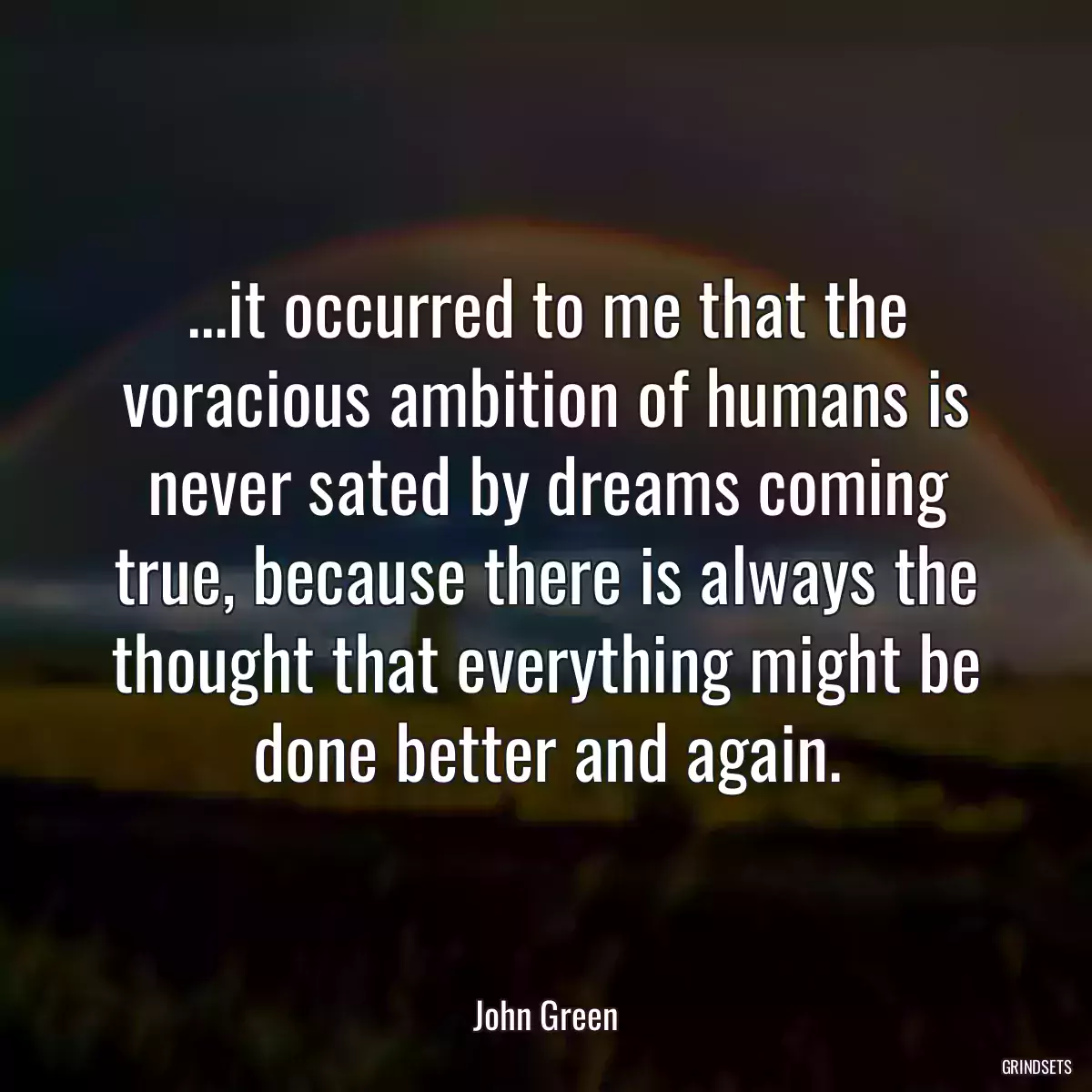 ...it occurred to me that the voracious ambition of humans is never sated by dreams coming true, because there is always the thought that everything might be done better and again.