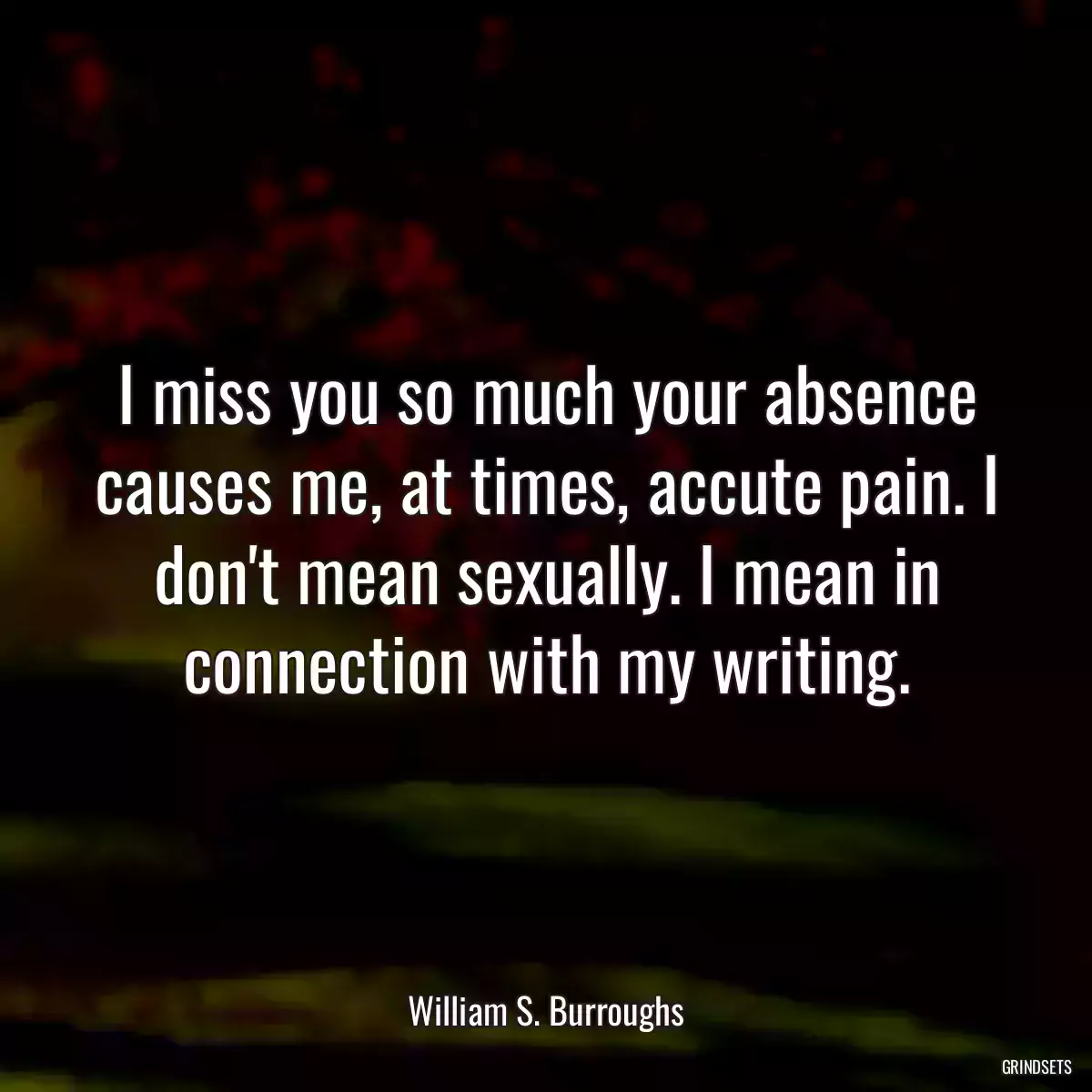 I miss you so much your absence causes me, at times, accute pain. I don\'t mean sexually. I mean in connection with my writing.