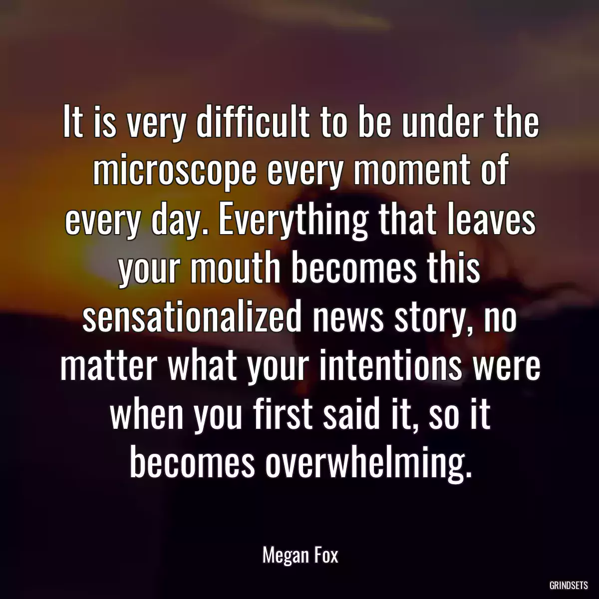 It is very difficult to be under the microscope every moment of every day. Everything that leaves your mouth becomes this sensationalized news story, no matter what your intentions were when you first said it, so it becomes overwhelming.