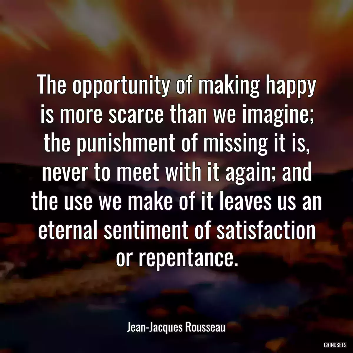 The opportunity of making happy is more scarce than we imagine; the punishment of missing it is, never to meet with it again; and the use we make of it leaves us an eternal sentiment of satisfaction or repentance.