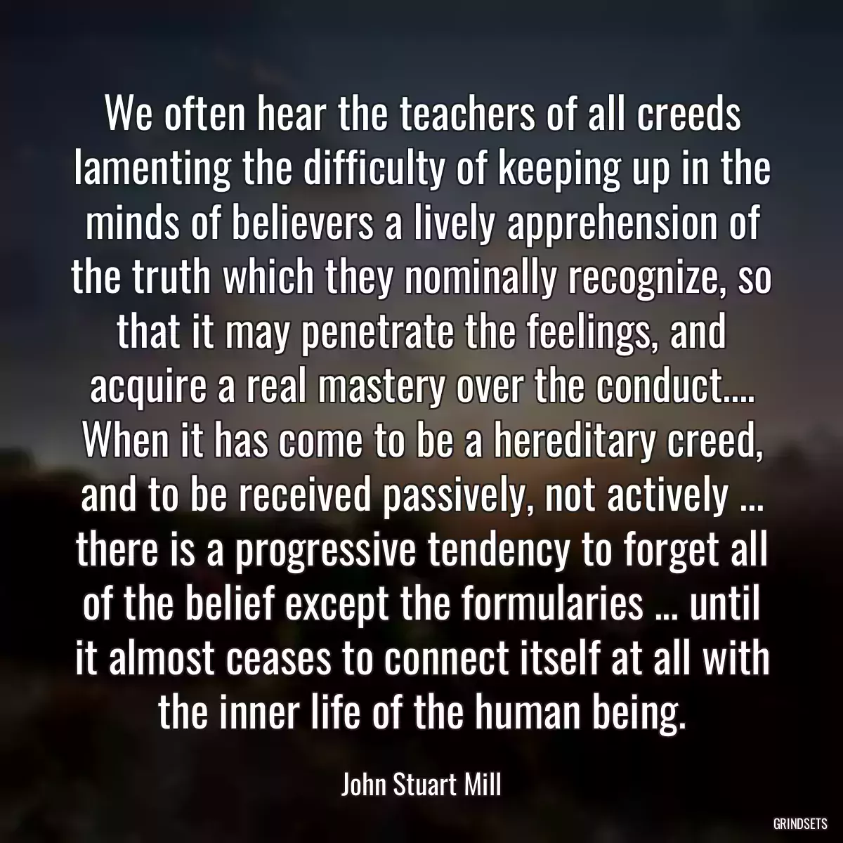 We often hear the teachers of all creeds lamenting the difficulty of keeping up in the minds of believers a lively apprehension of the truth which they nominally recognize, so that it may penetrate the feelings, and acquire a real mastery over the conduct.... When it has come to be a hereditary creed, and to be received passively, not actively ... there is a progressive tendency to forget all of the belief except the formularies ... until it almost ceases to connect itself at all with the inner life of the human being.