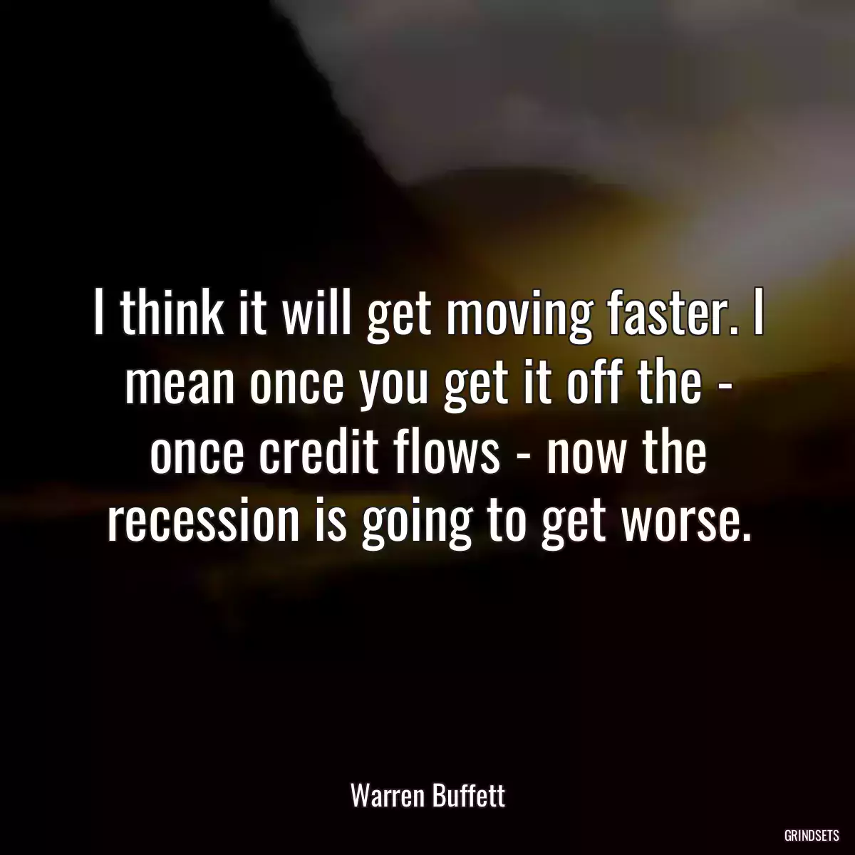 I think it will get moving faster. I mean once you get it off the - once credit flows - now the recession is going to get worse.