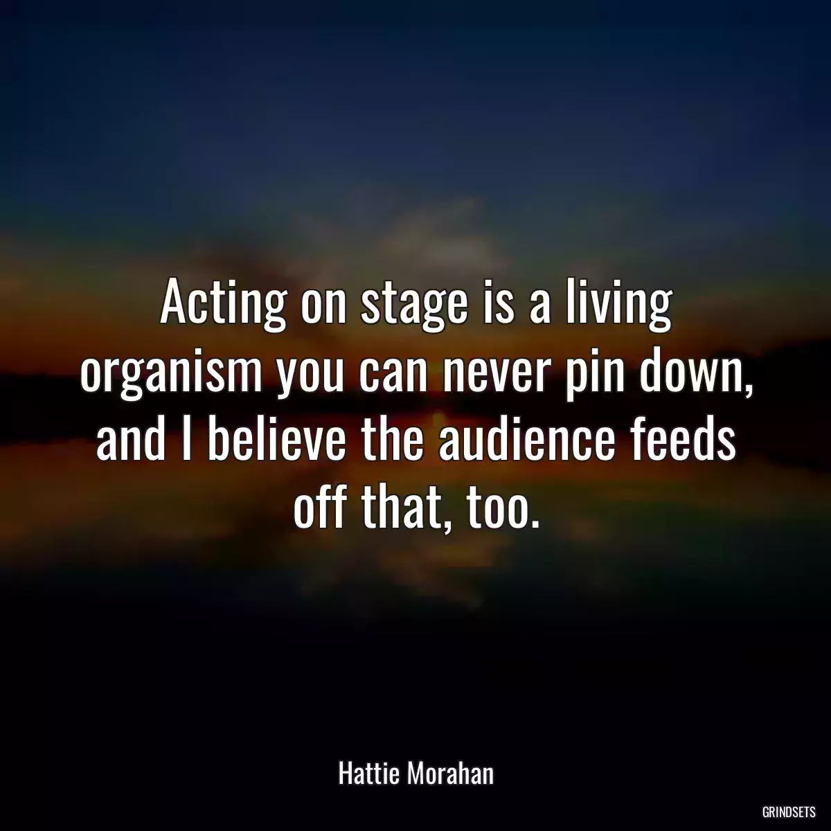 Acting on stage is a living organism you can never pin down, and I believe the audience feeds off that, too.