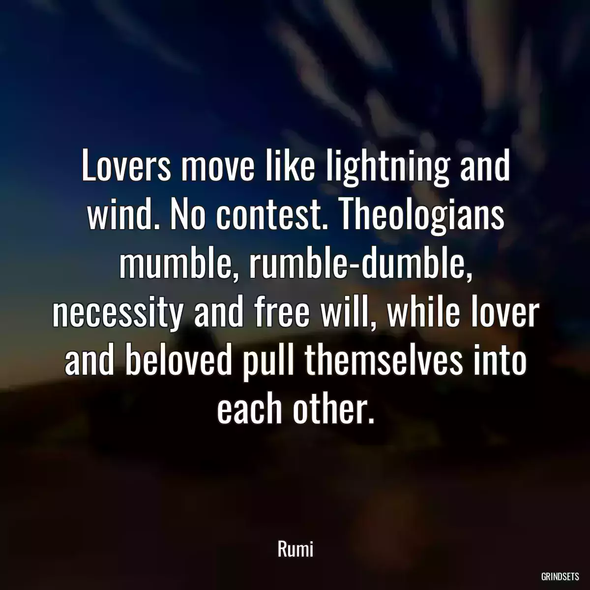 Lovers move like lightning and wind. No contest. Theologians mumble, rumble-dumble, necessity and free will, while lover and beloved pull themselves into each other.