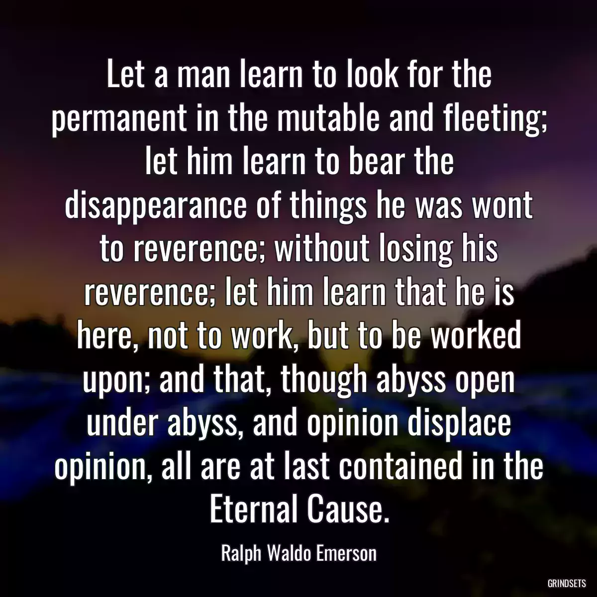 Let a man learn to look for the permanent in the mutable and fleeting; let him learn to bear the disappearance of things he was wont to reverence; without losing his reverence; let him learn that he is here, not to work, but to be worked upon; and that, though abyss open under abyss, and opinion displace opinion, all are at last contained in the Eternal Cause.