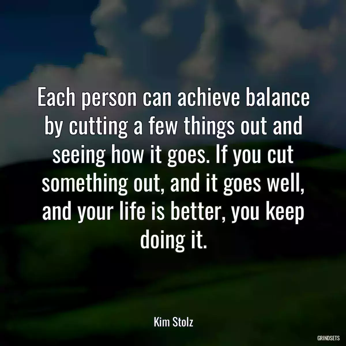 Each person can achieve balance by cutting a few things out and seeing how it goes. If you cut something out, and it goes well, and your life is better, you keep doing it.