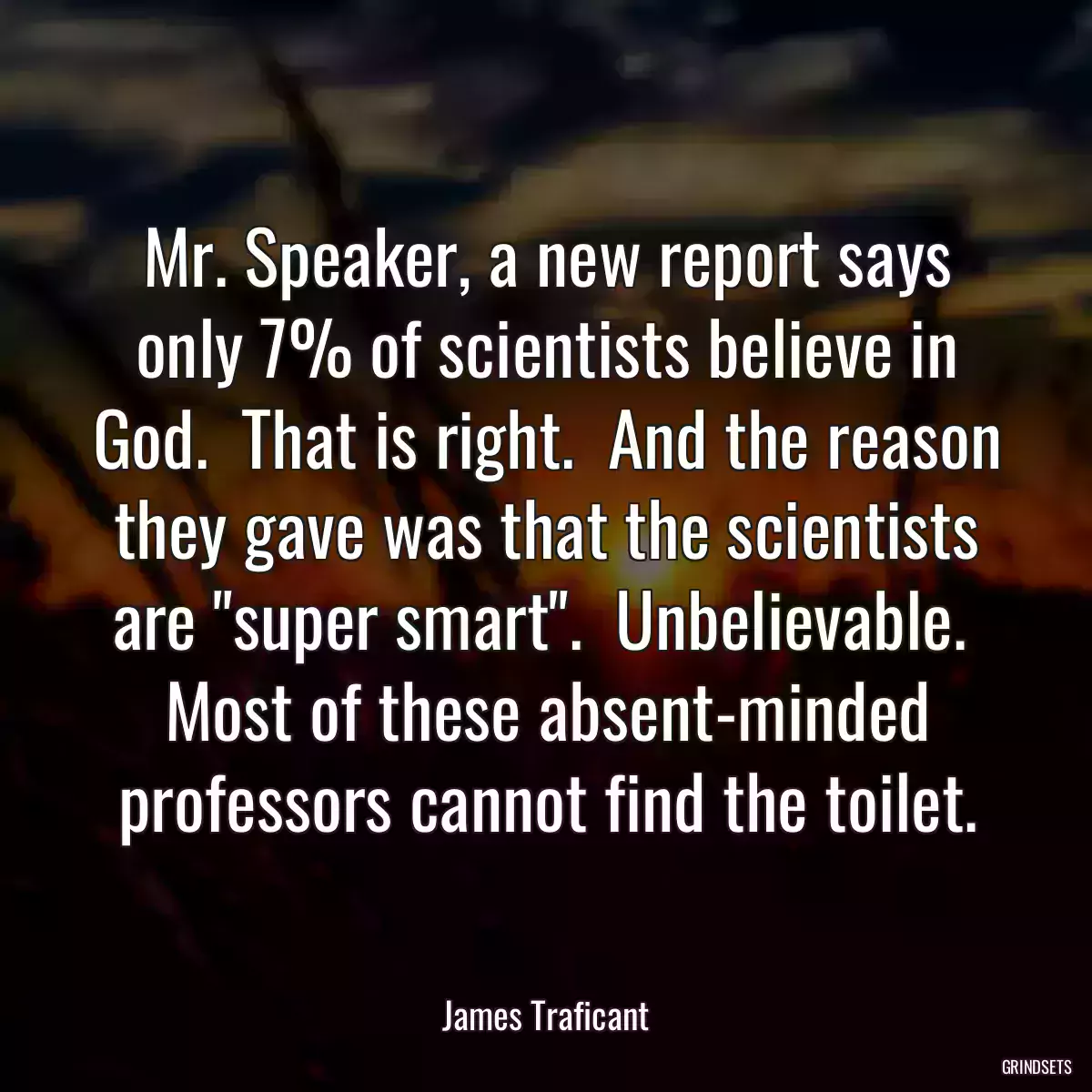 Mr. Speaker, a new report says only 7% of scientists believe in God.  That is right.  And the reason they gave was that the scientists are \