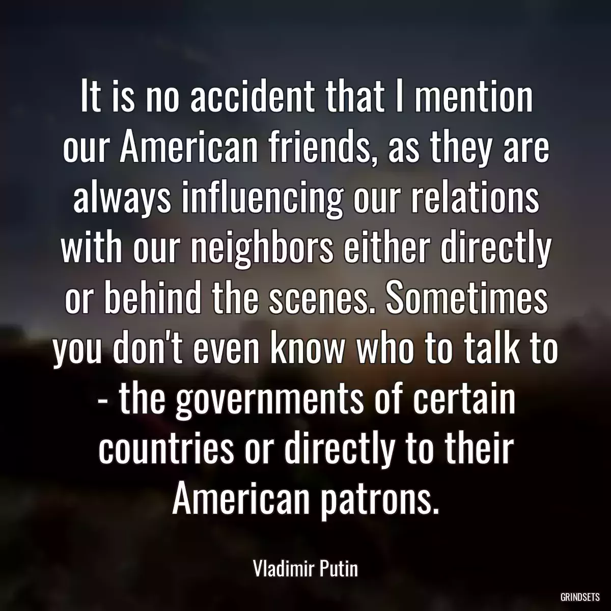 It is no accident that I mention our American friends, as they are always influencing our relations with our neighbors either directly or behind the scenes. Sometimes you don\'t even know who to talk to - the governments of certain countries or directly to their American patrons.