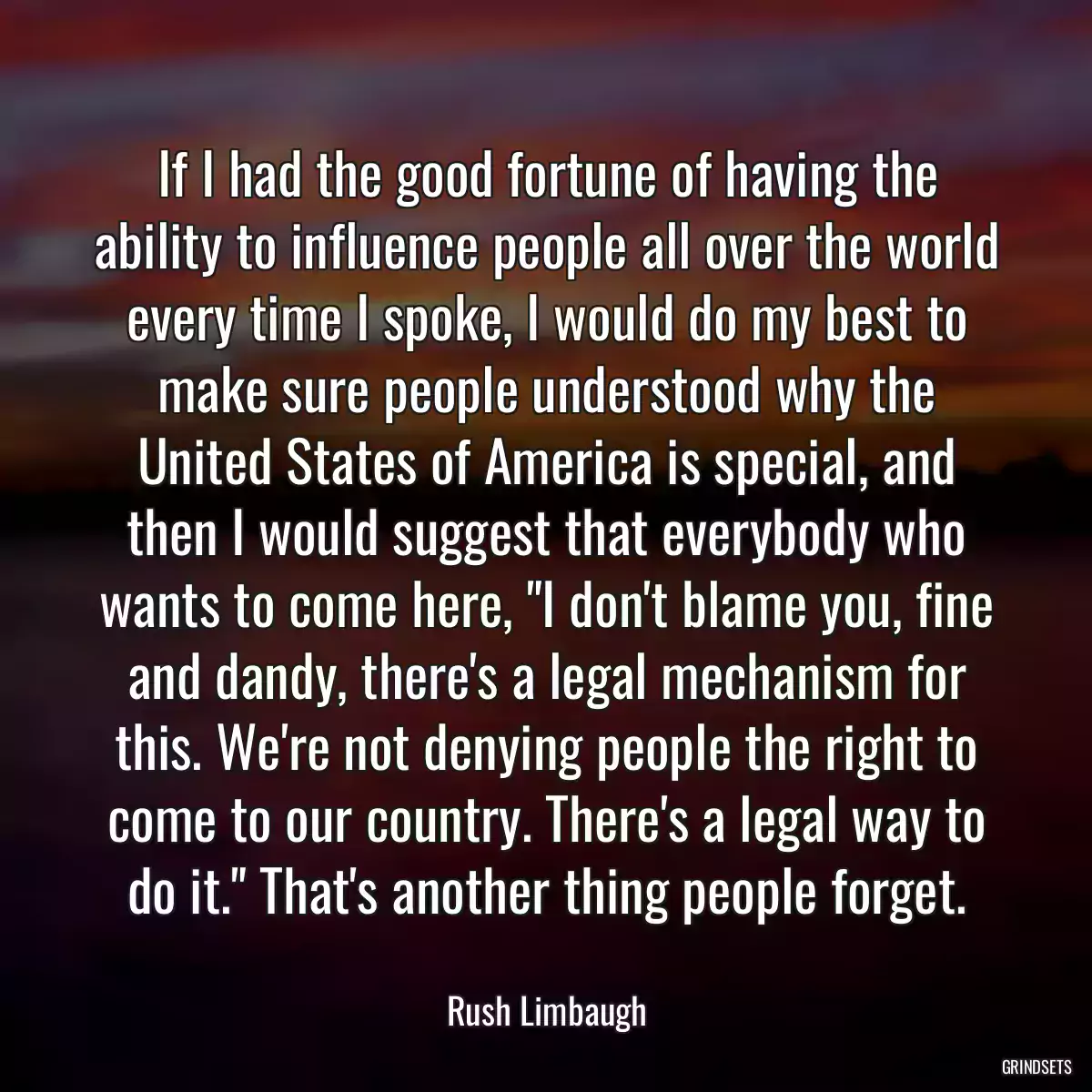 If I had the good fortune of having the ability to influence people all over the world every time I spoke, I would do my best to make sure people understood why the United States of America is special, and then I would suggest that everybody who wants to come here, \