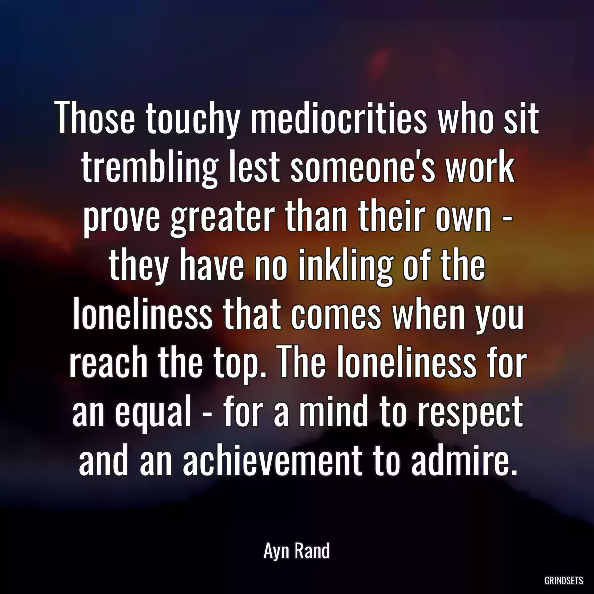 Those touchy mediocrities who sit trembling lest someone\'s work prove greater than their own - they have no inkling of the loneliness that comes when you reach the top. The loneliness for an equal - for a mind to respect and an achievement to admire.