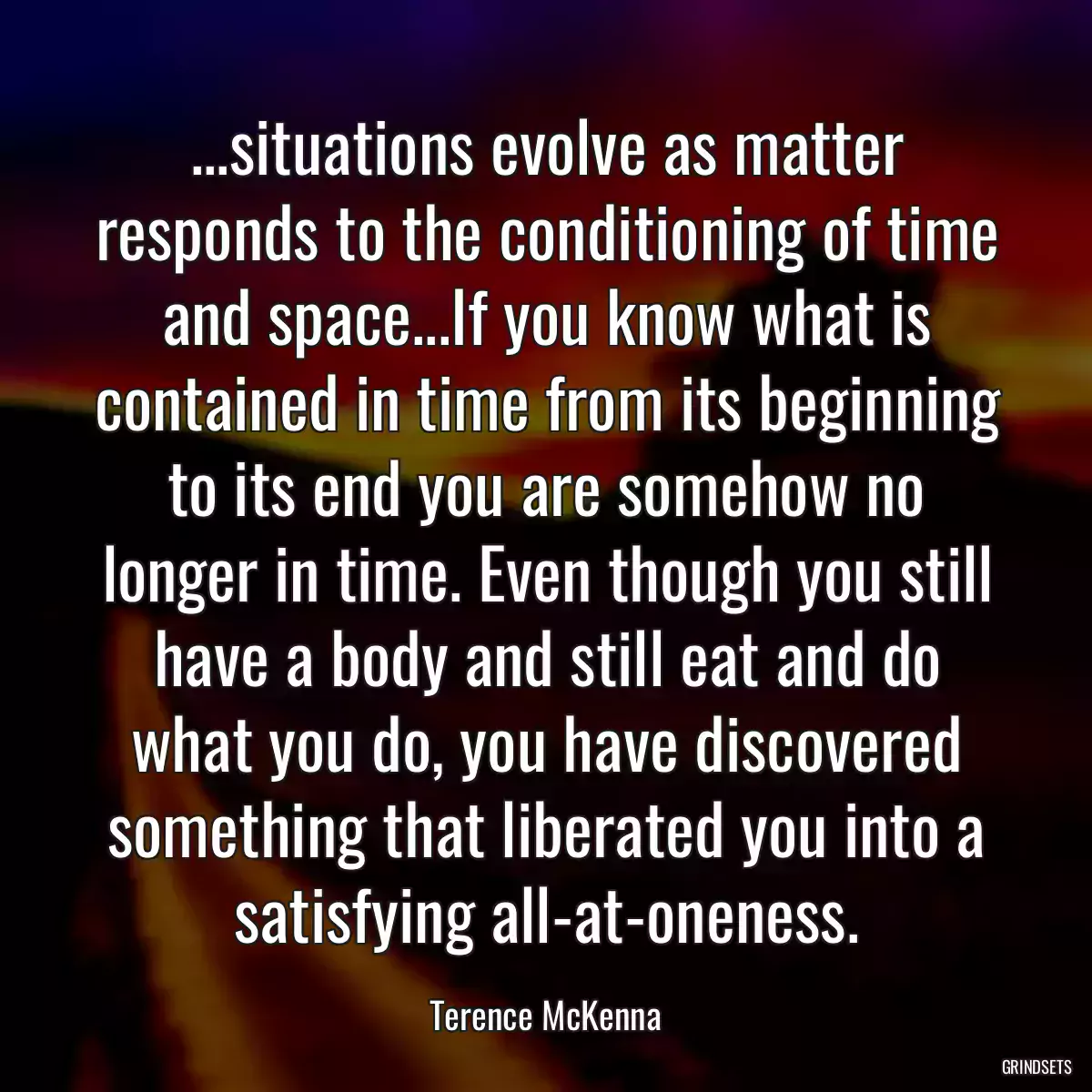 ...situations evolve as matter responds to the conditioning of time and space...If you know what is contained in time from its beginning to its end you are somehow no longer in time. Even though you still have a body and still eat and do what you do, you have discovered something that liberated you into a satisfying all-at-oneness.