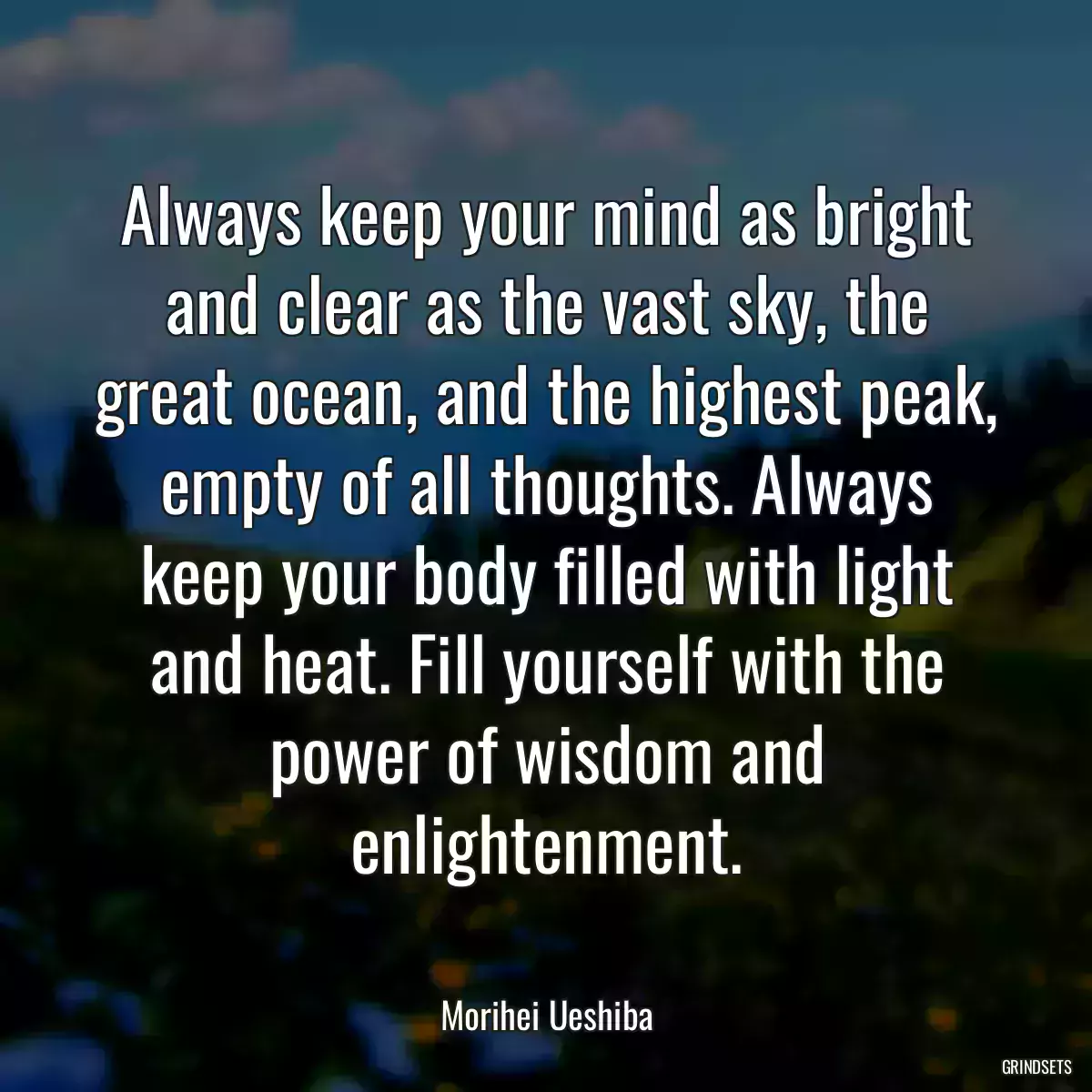 Always keep your mind as bright and clear as the vast sky, the great ocean, and the highest peak, empty of all thoughts. Always keep your body filled with light and heat. Fill yourself with the power of wisdom and enlightenment.