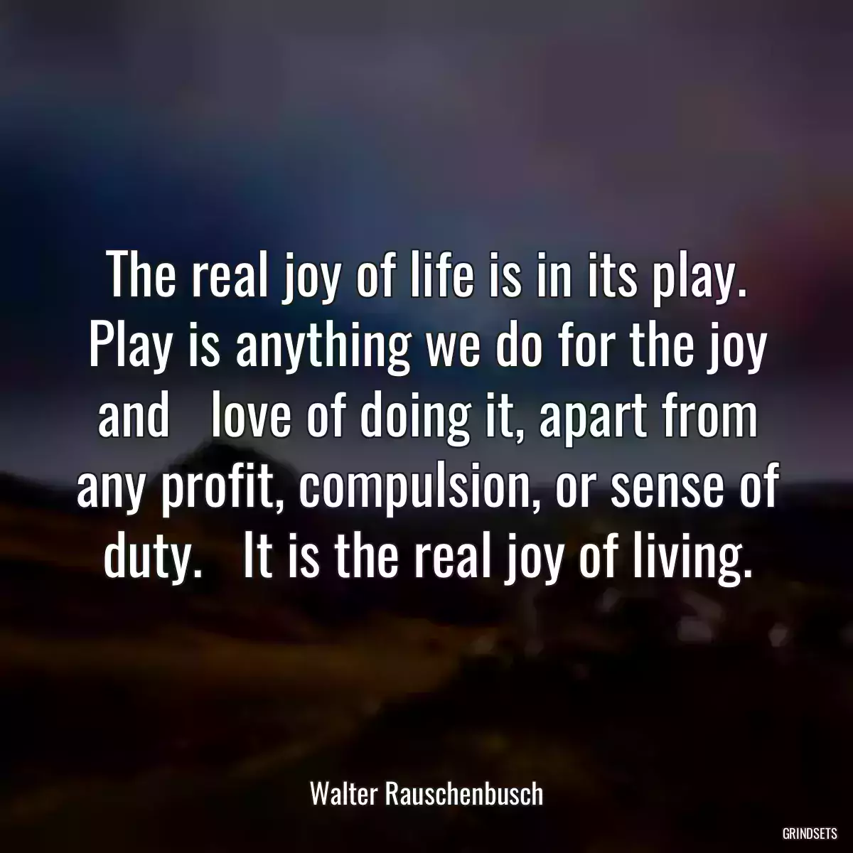 The real joy of life is in its play. Play is anything we do for the joy and   love of doing it, apart from any profit, compulsion, or sense of duty.   It is the real joy of living.