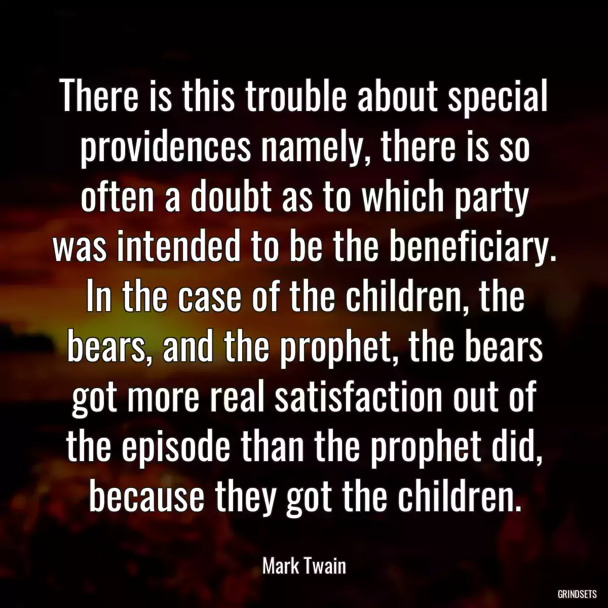 There is this trouble about special providences namely, there is so often a doubt as to which party was intended to be the beneficiary. In the case of the children, the bears, and the prophet, the bears got more real satisfaction out of the episode than the prophet did, because they got the children.