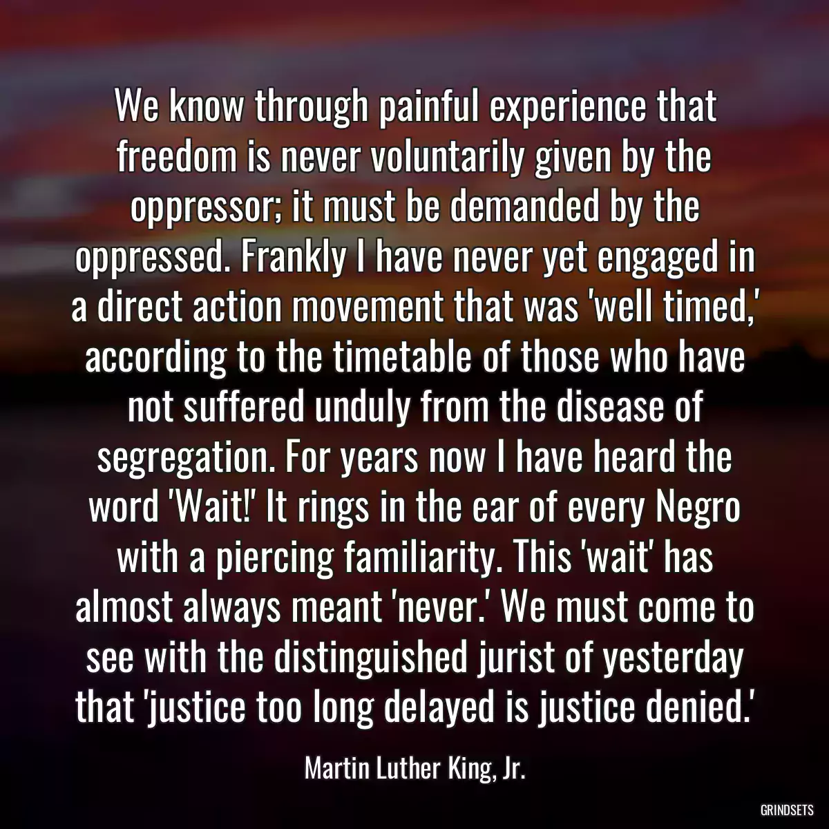 We know through painful experience that freedom is never voluntarily given by the oppressor; it must be demanded by the oppressed. Frankly I have never yet engaged in a direct action movement that was \'well timed,\' according to the timetable of those who have not suffered unduly from the disease of segregation. For years now I have heard the word \'Wait!\' It rings in the ear of every Negro with a piercing familiarity. This \'wait\' has almost always meant \'never.\' We must come to see with the distinguished jurist of yesterday that \'justice too long delayed is justice denied.\'