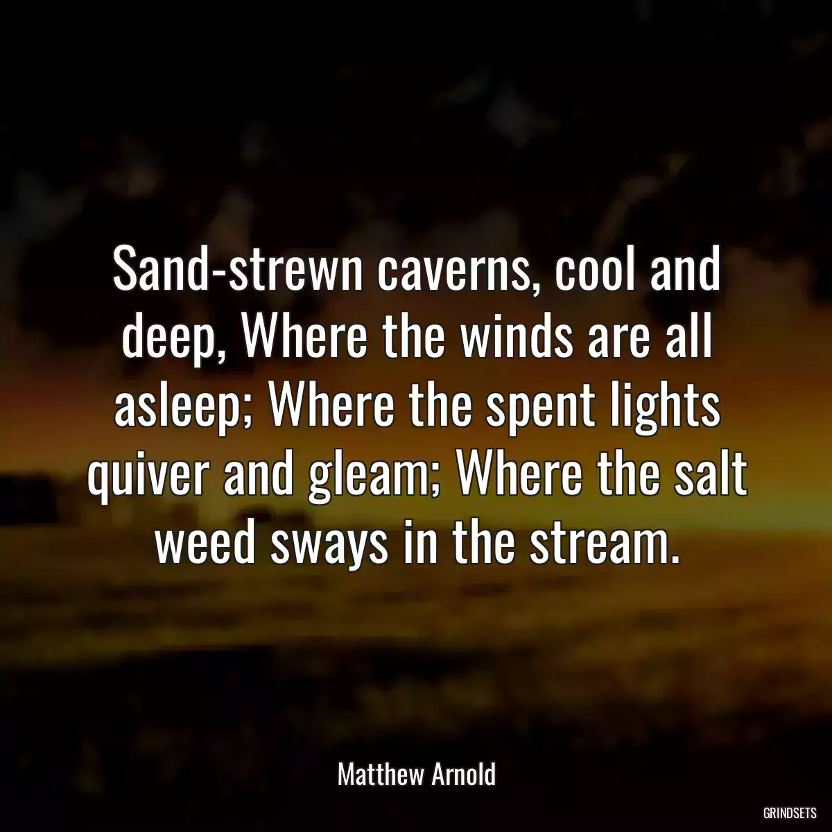 Sand-strewn caverns, cool and deep, Where the winds are all asleep; Where the spent lights quiver and gleam; Where the salt weed sways in the stream.