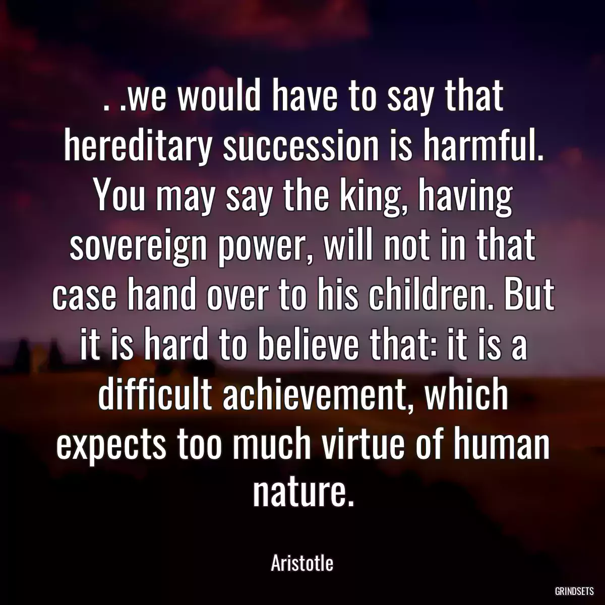 . .we would have to say that hereditary succession is harmful. You may say the king, having sovereign power, will not in that case hand over to his children. But it is hard to believe that: it is a difficult achievement, which expects too much virtue of human nature.