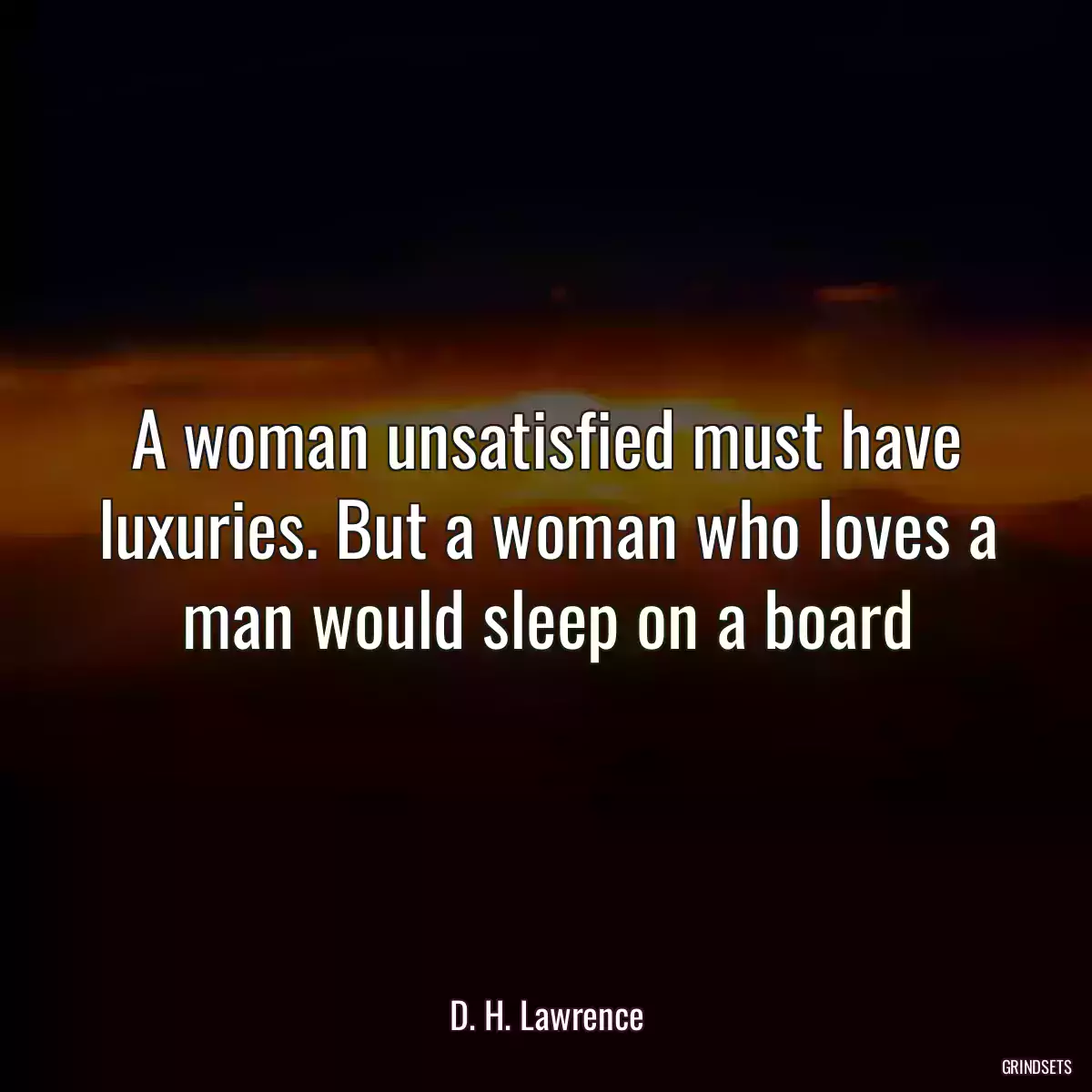 A woman unsatisfied must have luxuries. But a woman who loves a man would sleep on a board