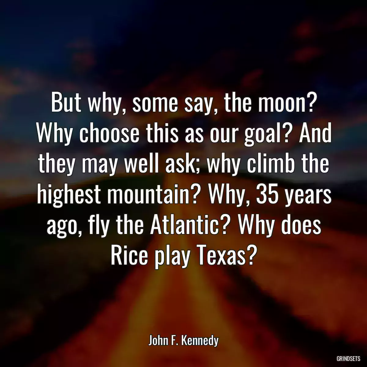 But why, some say, the moon? Why choose this as our goal? And they may well ask; why climb the highest mountain? Why, 35 years ago, fly the Atlantic? Why does Rice play Texas?