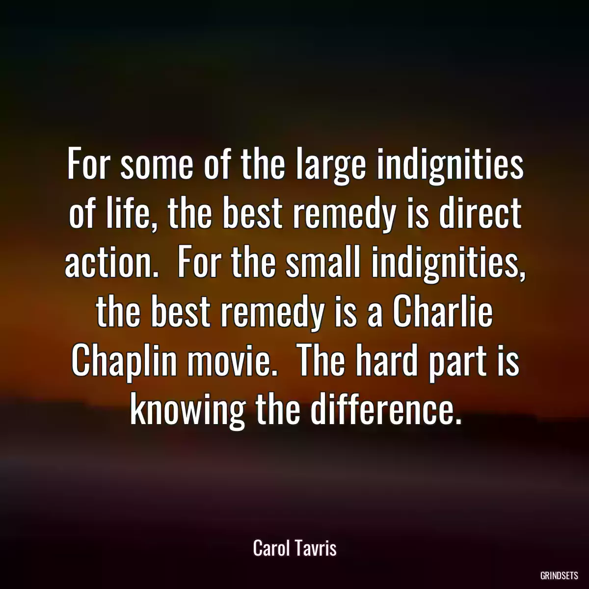 For some of the large indignities of life, the best remedy is direct action.  For the small indignities, the best remedy is a Charlie Chaplin movie.  The hard part is knowing the difference.