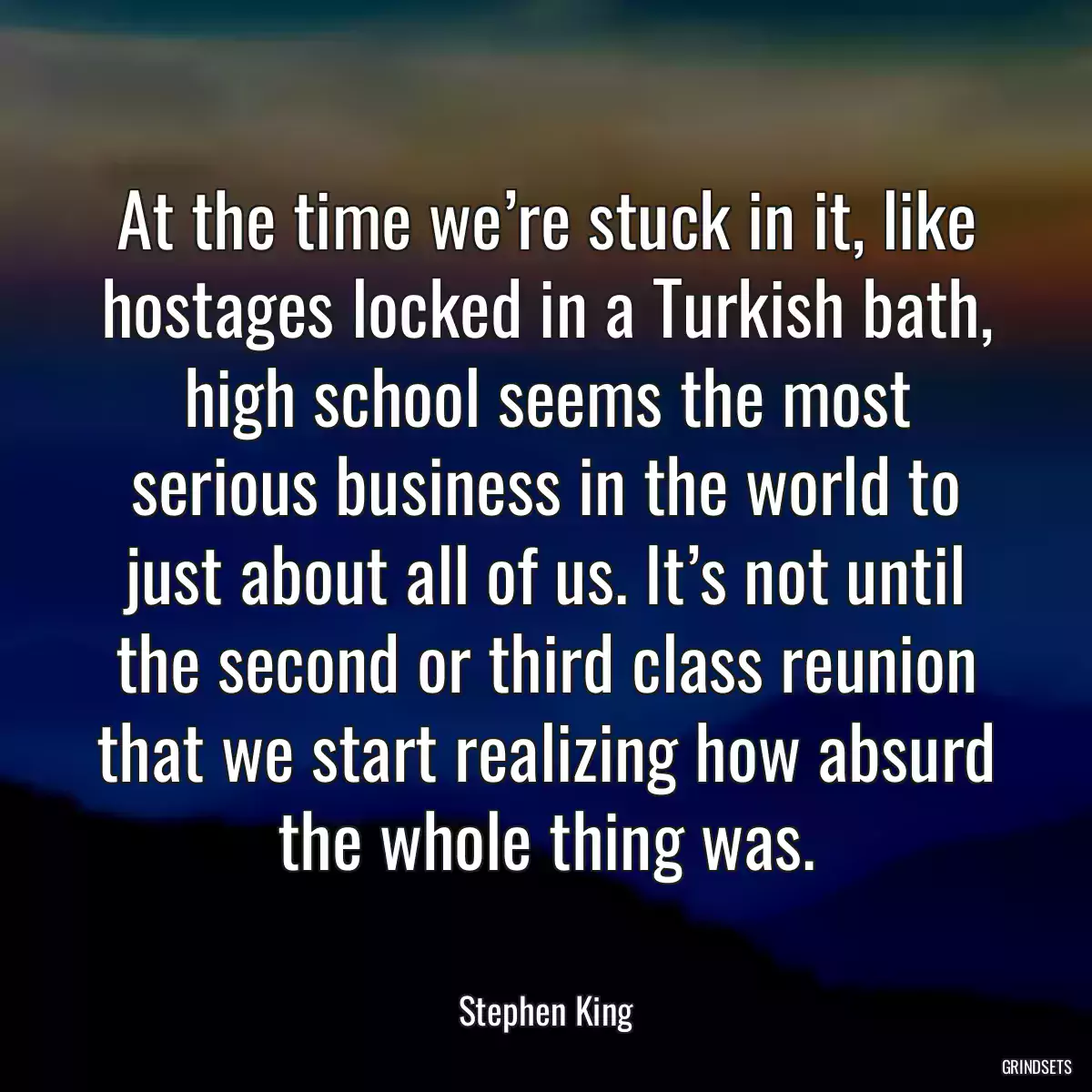 At the time we’re stuck in it, like hostages locked in a Turkish bath, high school seems the most serious business in the world to just about all of us. It’s not until the second or third class reunion that we start realizing how absurd the whole thing was.