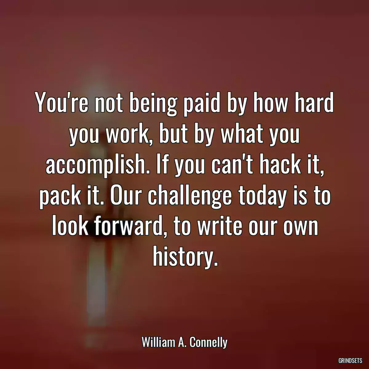 You\'re not being paid by how hard you work, but by what you accomplish. If you can\'t hack it, pack it. Our challenge today is to look forward, to write our own history.