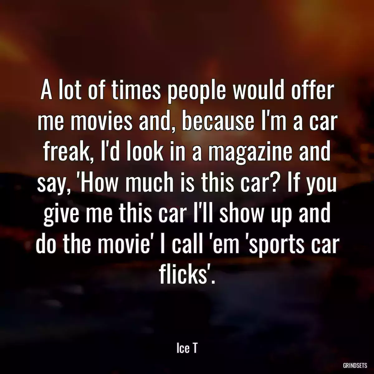 A lot of times people would offer me movies and, because I\'m a car freak, I\'d look in a magazine and say, \'How much is this car? If you give me this car I\'ll show up and do the movie\' I call \'em \'sports car flicks\'.