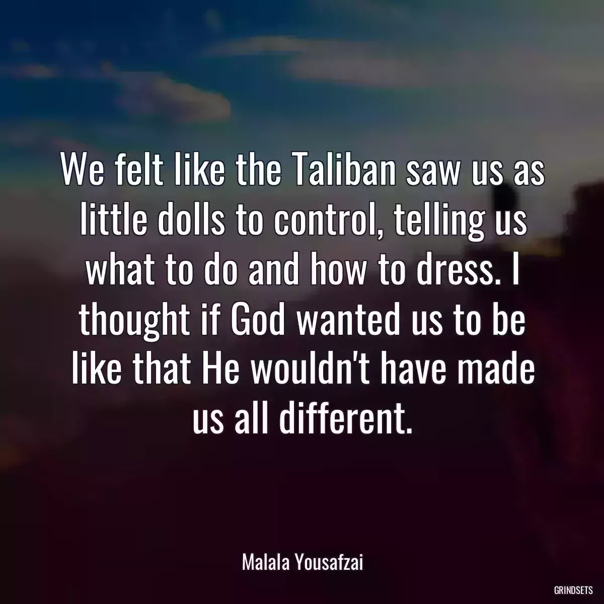 We felt like the Taliban saw us as little dolls to control, telling us what to do and how to dress. I thought if God wanted us to be like that He wouldn\'t have made us all different.