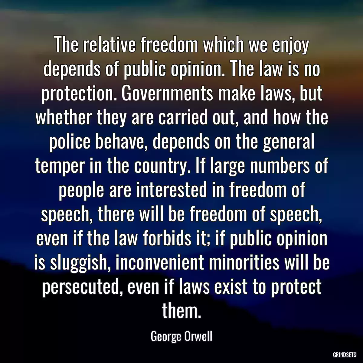 The relative freedom which we enjoy depends of public opinion. The law is no protection. Governments make laws, but whether they are carried out, and how the police behave, depends on the general temper in the country. If large numbers of people are interested in freedom of speech, there will be freedom of speech, even if the law forbids it; if public opinion is sluggish, inconvenient minorities will be persecuted, even if laws exist to protect them.