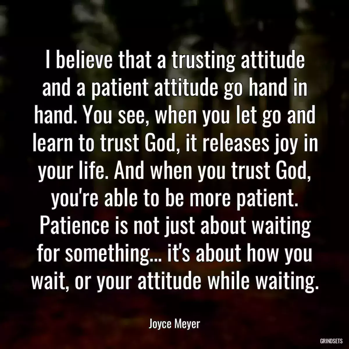 I believe that a trusting attitude and a patient attitude go hand in hand. You see, when you let go and learn to trust God, it releases joy in your life. And when you trust God, you\'re able to be more patient. Patience is not just about waiting for something... it\'s about how you wait, or your attitude while waiting.