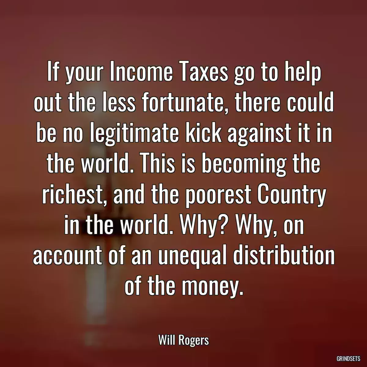 If your Income Taxes go to help out the less fortunate, there could be no legitimate kick against it in the world. This is becoming the richest, and the poorest Country in the world. Why? Why, on account of an unequal distribution of the money.